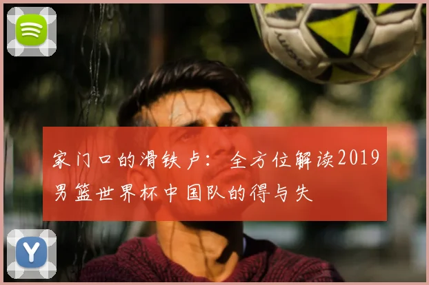家门口的滑铁卢：全方位解读2019男篮世界杯中国队的得与失