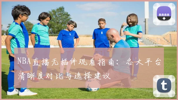 NBA直播无插件观看指南:各大平台清晰度对比与选择建议