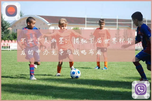 不止于美加墨：揭秘下届世界杯背后的申办竞争与战略布局