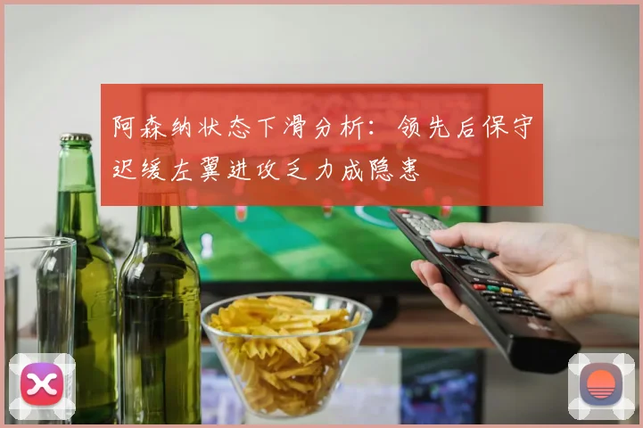 阿森纳状态下滑分析：领先后保守迟缓左翼进攻乏力成隐患