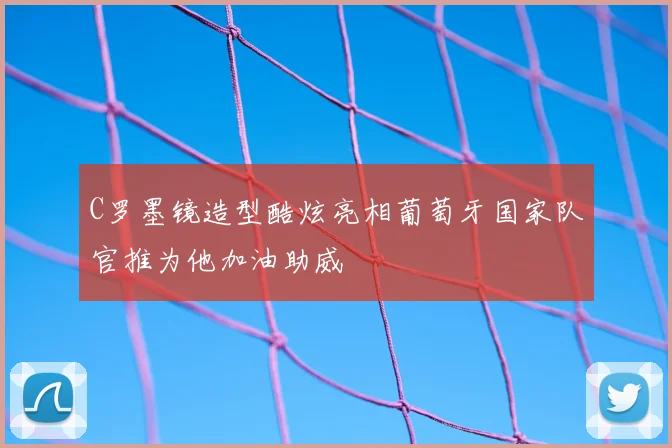 C罗墨镜造型酷炫亮相葡萄牙国家队官推为他加油助威