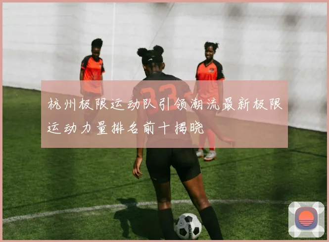 杭州极限运动队引领潮流最新极限运动力量排名前十揭晓