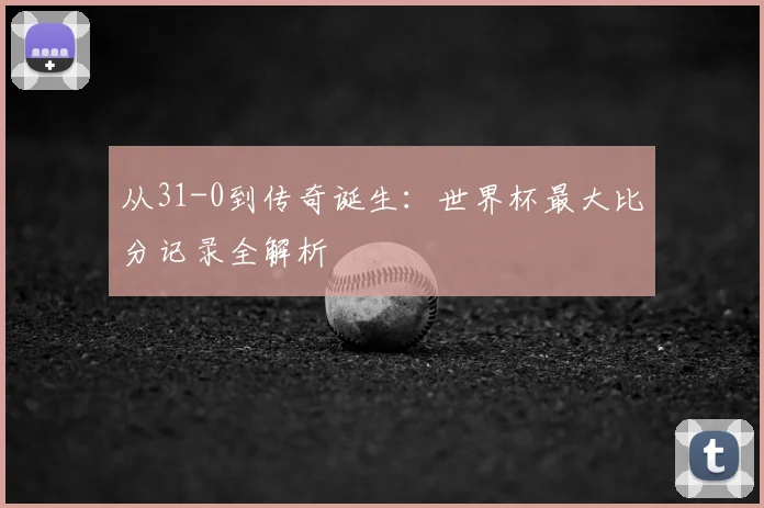 从31-0到传奇诞生：世界杯最大比分记录全解析