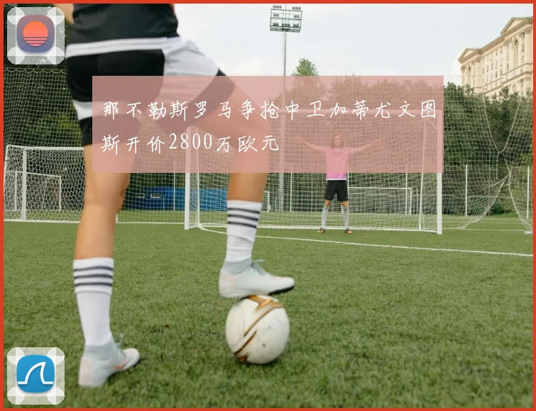 那不勒斯罗马争抢中卫加蒂尤文图斯开价2800万欧元