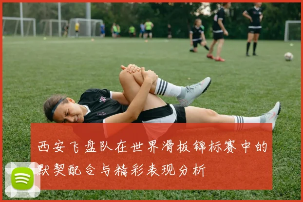 西安飞盘队在世界滑板锦标赛中的默契配合与精彩表现分析