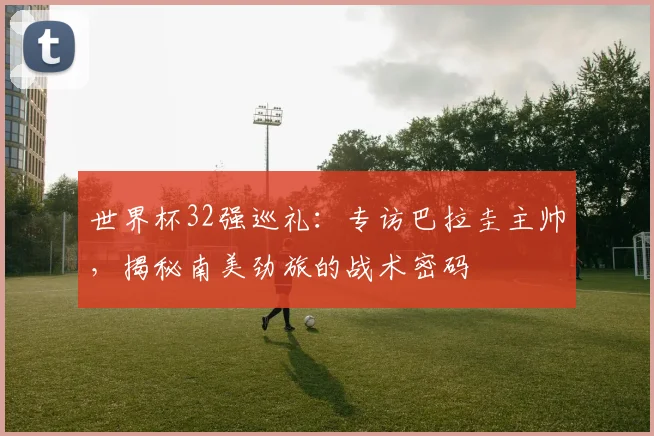 世界杯32强巡礼：专访巴拉圭主帅，揭秘南美劲旅的战术密码