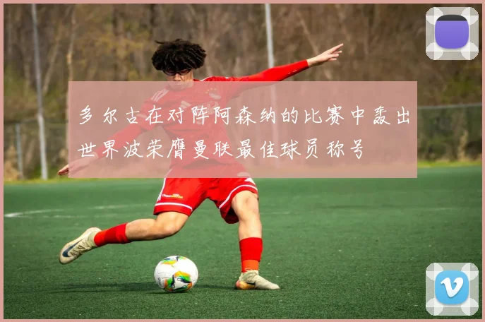 多尔古在对阵阿森纳的比赛中轰出世界波荣膺曼联最佳球员称号
