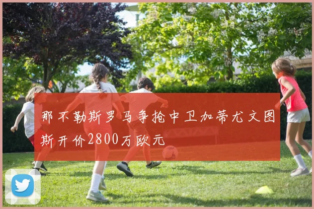 那不勒斯罗马争抢中卫加蒂尤文图斯开价2800万欧元
