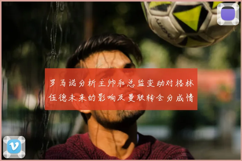罗马诺分析主帅和总监变动对格林伍德未来的影响及曼联转会分成情况