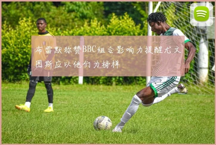 布雷默称赞BBC组合影响力提醒尤文图斯应以他们为榜样