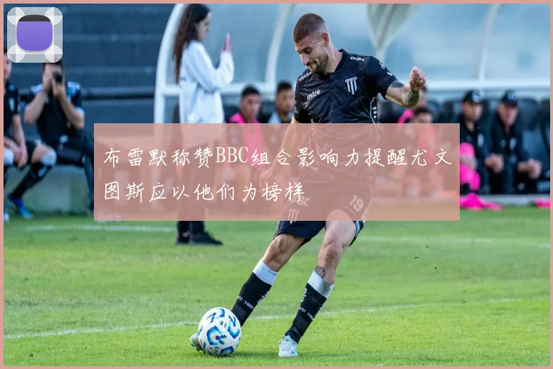 布雷默称赞BBC组合影响力提醒尤文图斯应以他们为榜样
