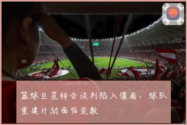 篮球巨星转会谈判陷入僵局,球队重建计划面临变数