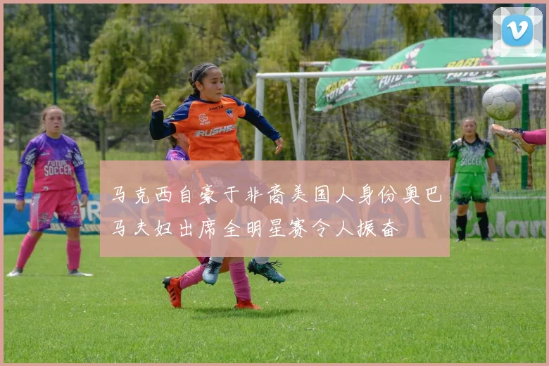马克西自豪于非裔美国人身份奥巴马夫妇出席全明星赛令人振奋