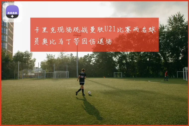 卡里克现场观战曼联U21比赛两名球员奥比马丁等因伤退场