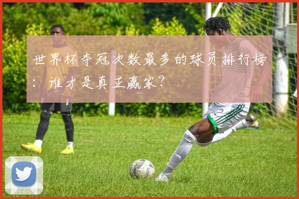 世界杯夺冠次数最多的球员排行榜:谁才是真正赢家?