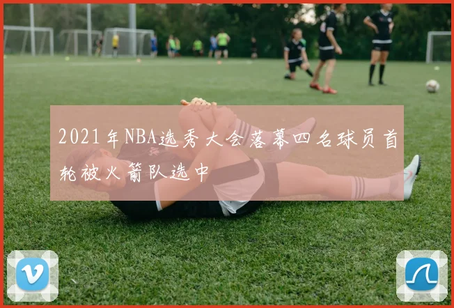 2021年NBA选秀大会落幕四名球员首轮被火箭队选中