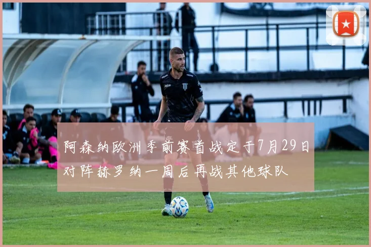 阿森纳欧洲季前赛首战定于7月29日对阵赫罗纳一周后再战其他球队