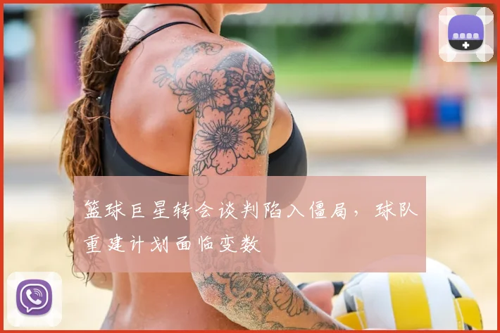 篮球巨星转会谈判陷入僵局，球队重建计划面临变数
