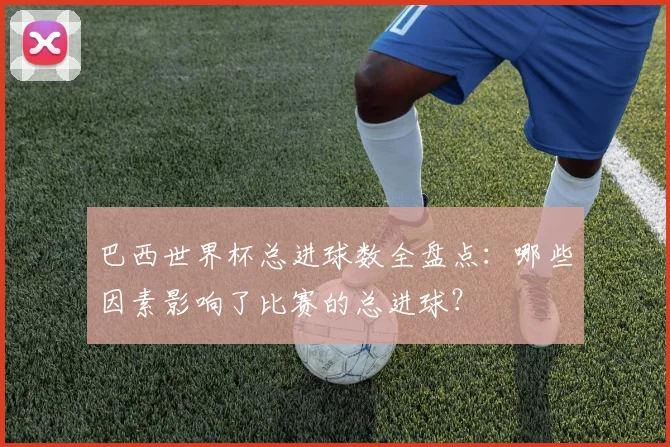 巴西世界杯总进球数全盘点：哪些因素影响了比赛的总进球？