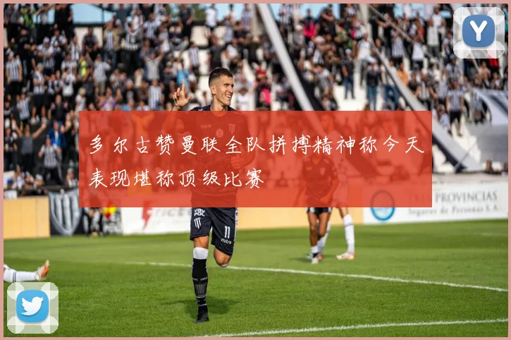 多尔古赞曼联全队拼搏精神称今天表现堪称顶级比赛