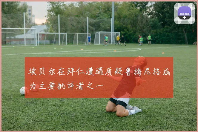 埃贝尔在拜仁遭遇质疑鲁梅尼格成为主要批评者之一