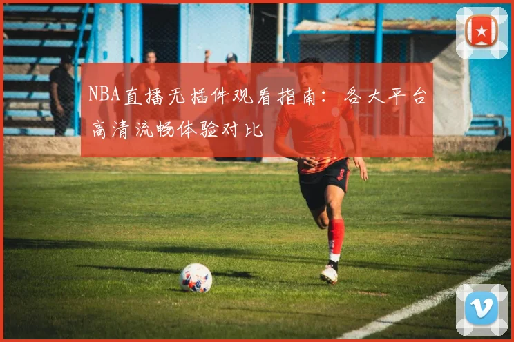 NBA直播无插件观看指南：各大平台高清流畅体验对比