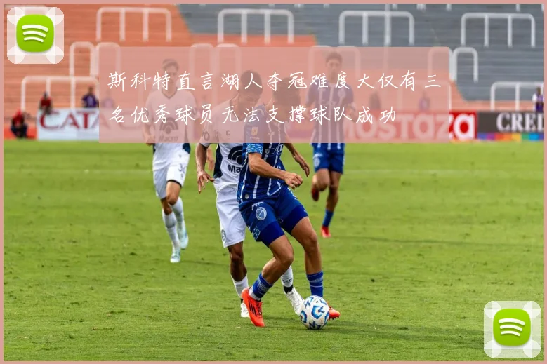 斯科特直言湖人夺冠难度大仅有三名优秀球员无法支撑球队成功
