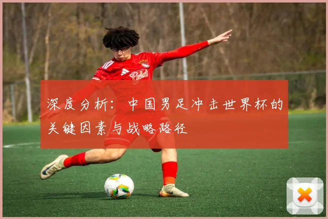 深度分析：中国男足冲击世界杯的关键因素与战略路径
