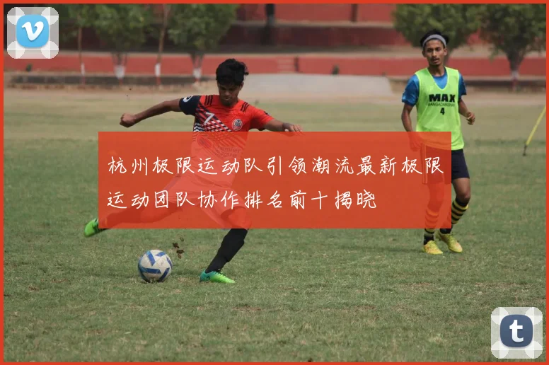 杭州极限运动队引领潮流最新极限运动团队协作排名前十揭晓