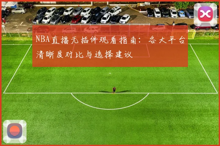 NBA直播无插件观看指南:各大平台清晰度对比与选择建议