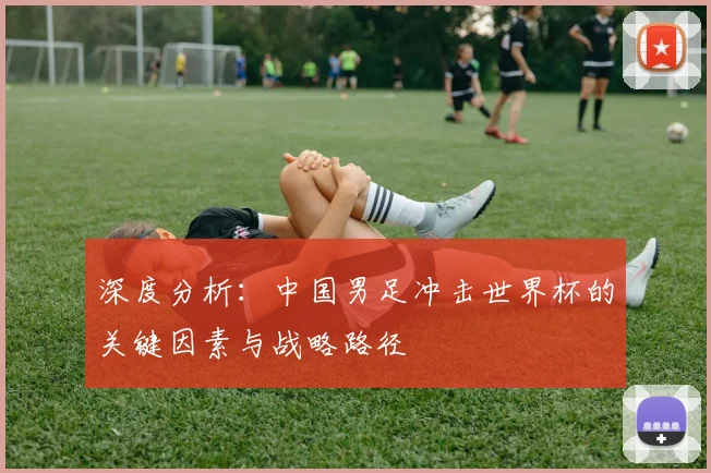 深度分析:中国男足冲击世界杯的关键因素与战略路径