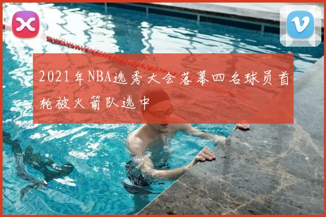 2021年NBA选秀大会落幕四名球员首轮被火箭队选中