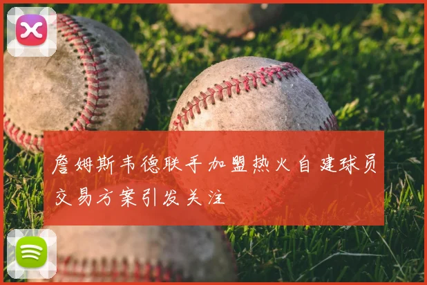 詹姆斯韦德联手加盟热火自建球员交易方案引发关注