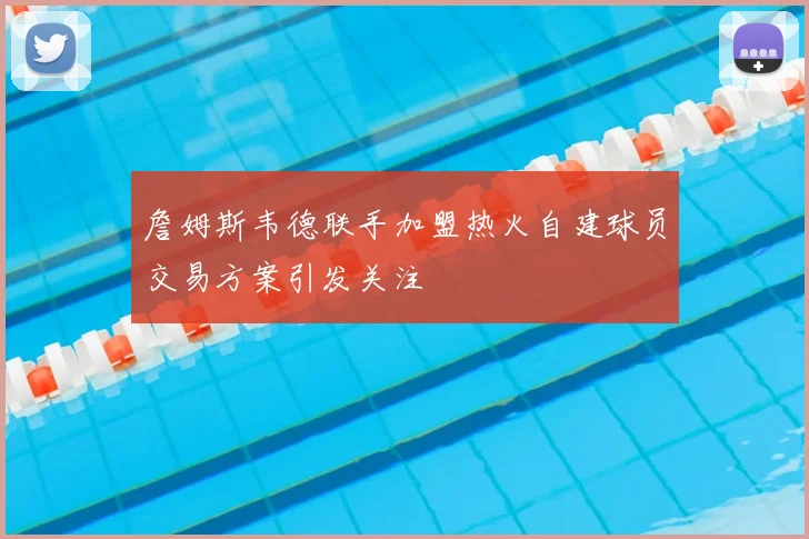 詹姆斯韦德联手加盟热火自建球员交易方案引发关注