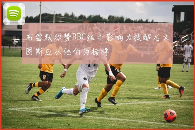 布雷默称赞BBC组合影响力提醒尤文图斯应以他们为榜样