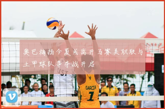 奥巴梅扬今夏或离开马赛美职联与土甲球队争夺战开启