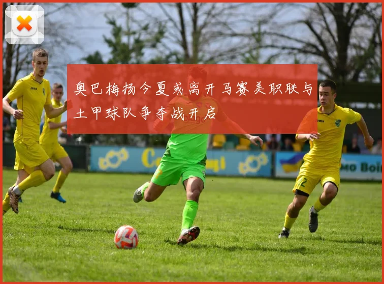 奥巴梅扬今夏或离开马赛美职联与土甲球队争夺战开启