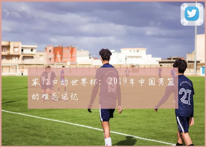 家门口的世界杯：2019年中国男篮的难忘记忆