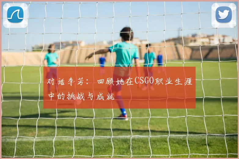对话李芳：回顾她在CSGO职业生涯中的挑战与成就