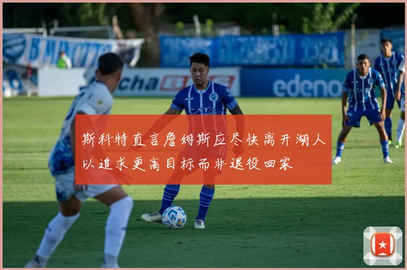 斯科特直言詹姆斯应尽快离开湖人以追求更高目标而非退役回家