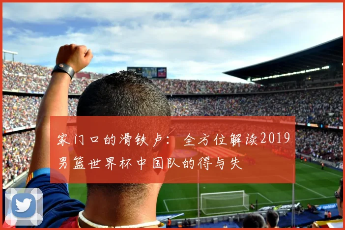 家门口的滑铁卢：全方位解读2019男篮世界杯中国队的得与失