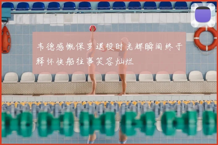 韦德感慨保罗退役时光辉瞬间终于释怀快船往事笑容灿烂