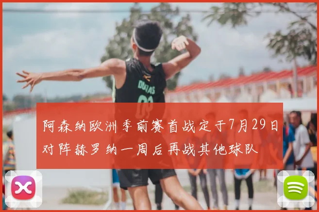 阿森纳欧洲季前赛首战定于7月29日对阵赫罗纳一周后再战其他球队