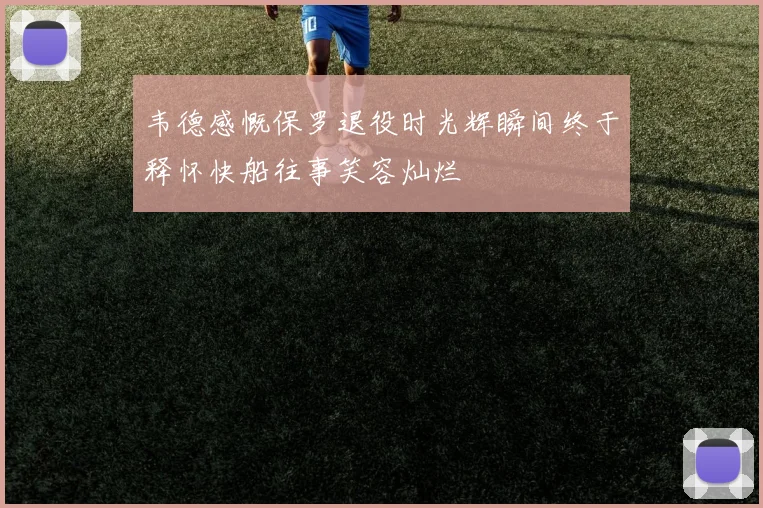 韦德感慨保罗退役时光辉瞬间终于释怀快船往事笑容灿烂