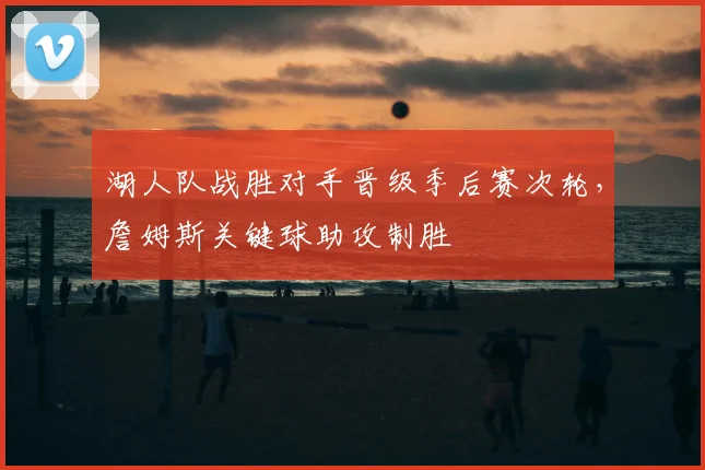 湖人队战胜对手晋级季后赛次轮,詹姆斯关键球助攻制胜