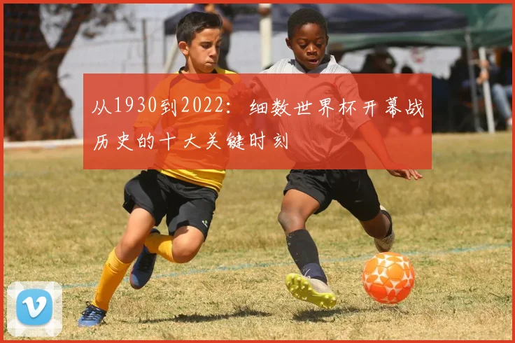 从1930到2022：细数世界杯开幕战历史的十大关键时刻