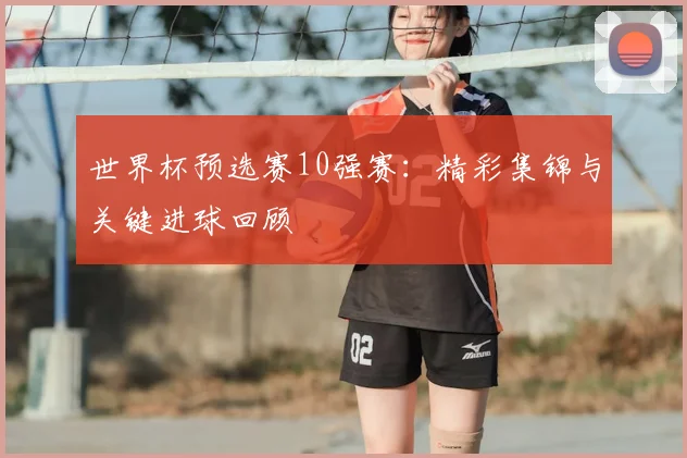 世界杯预选赛10强赛：精彩集锦与关键进球回顾