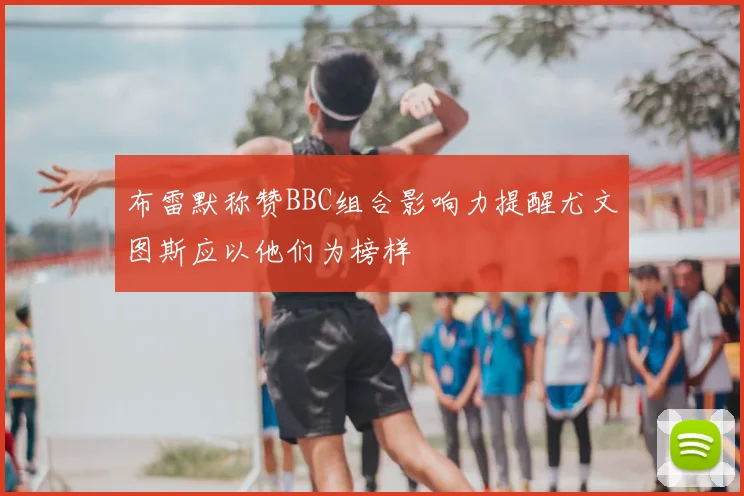 布雷默称赞BBC组合影响力提醒尤文图斯应以他们为榜样