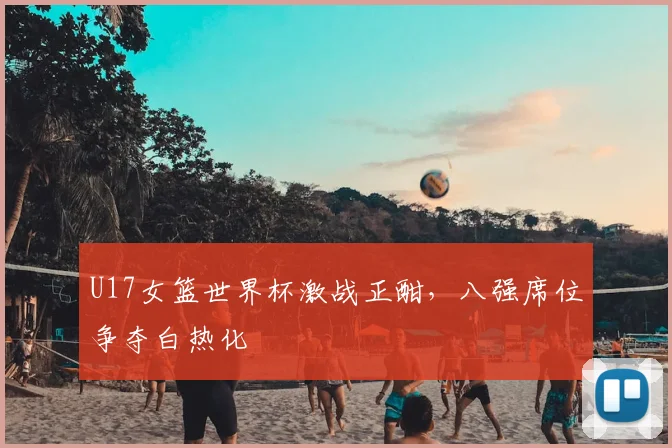 U17女篮世界杯激战正酣,八强席位争夺白热化