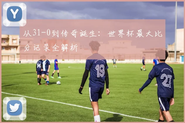 从31-0到传奇诞生：世界杯最大比分记录全解析